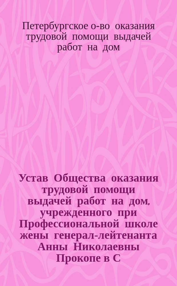 Устав Общества оказания трудовой помощи выдачей работ на дом, учрежденного при Профессиональной школе жены генерал-лейтенанта Анны Николаевны Прокопе в С.-Петербурге : С прил. : Утв. 18 сент. 1900 г