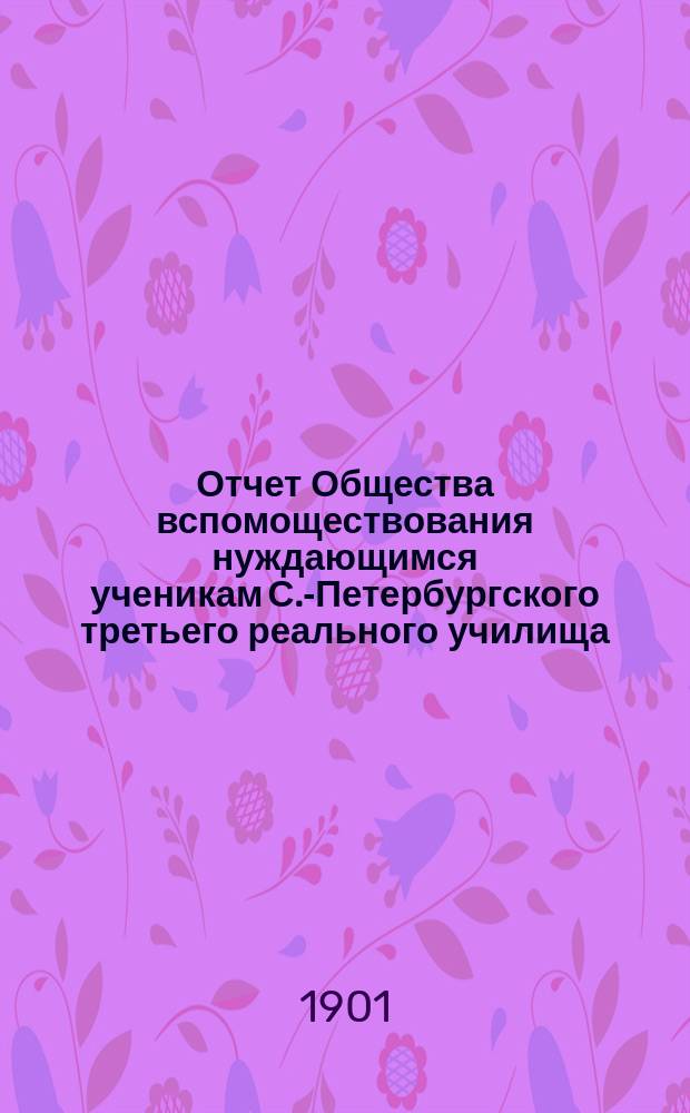 Отчет Общества вспомоществования нуждающимся ученикам С.-Петербургского третьего реального училища... ... с 1 октября 1898 до 1 января 1901 года