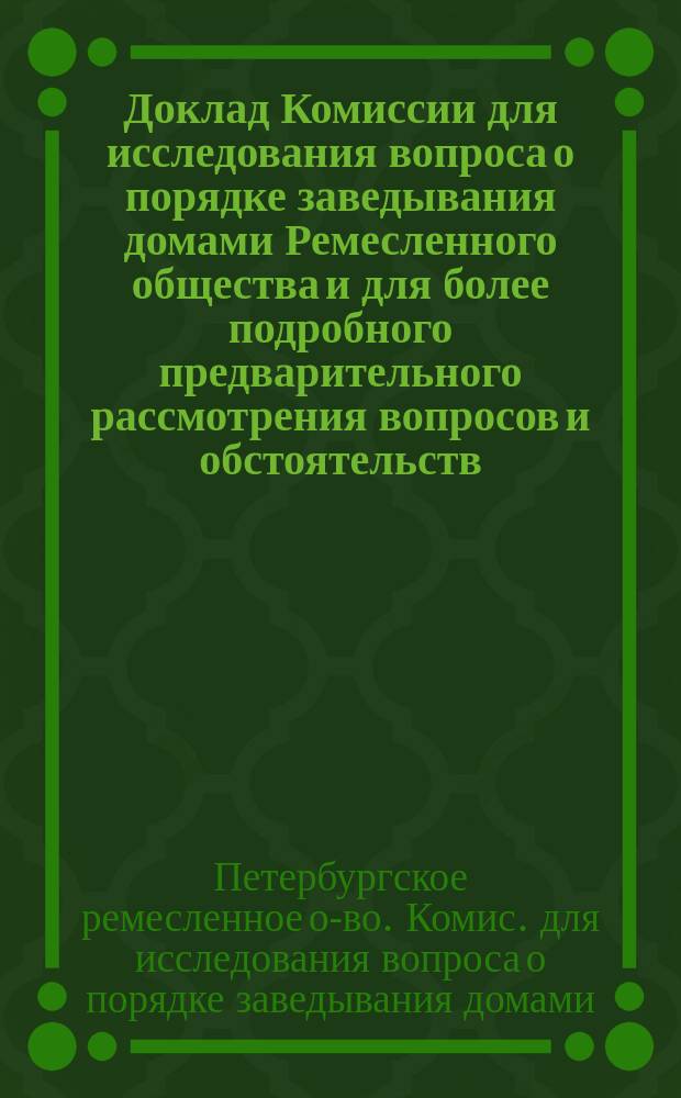 Доклад Комиссии для исследования вопроса о порядке заведывания домами Ремесленного общества и для более подробного предварительного рассмотрения вопросов и обстоятельств, возникших при приеме должности старшины