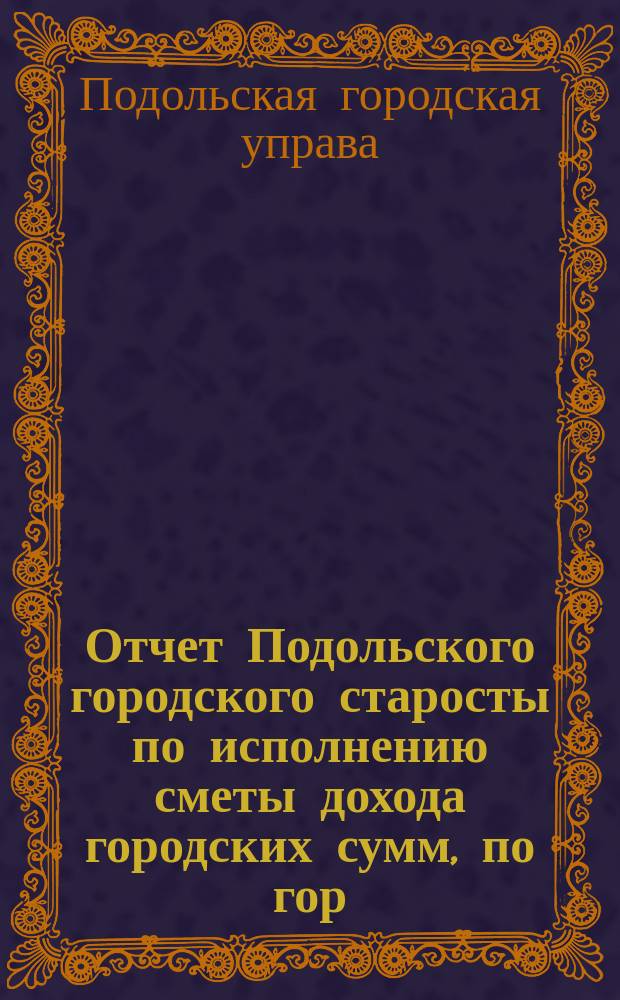 Отчет Подольского городского старосты по исполнению сметы дохода городских сумм, по гор. Подольску...