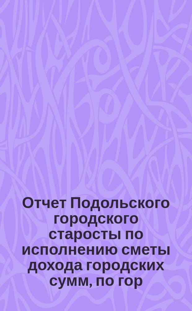 Отчет Подольского городского старосты по исполнению сметы дохода городских сумм, по гор. Подольску... за 1899 год