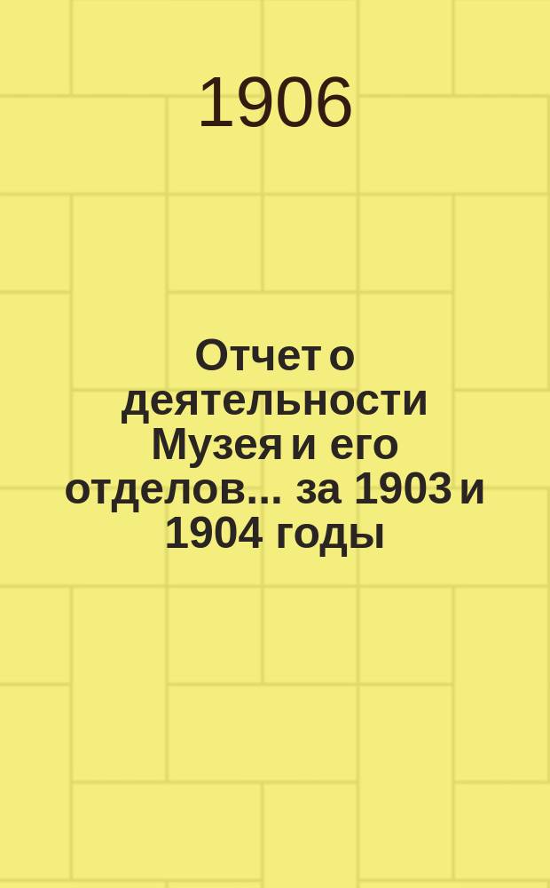 Отчет о деятельности Музея и его отделов... за 1903 и 1904 годы