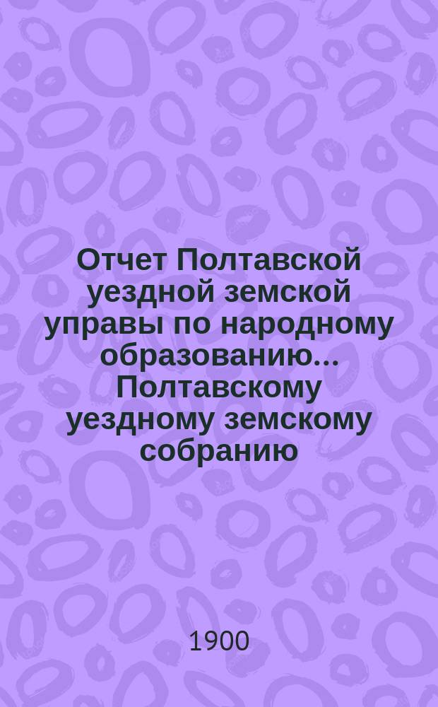 Отчет Полтавской уездной земской управы по народному образованию... Полтавскому уездному земскому собранию. за 1899 год