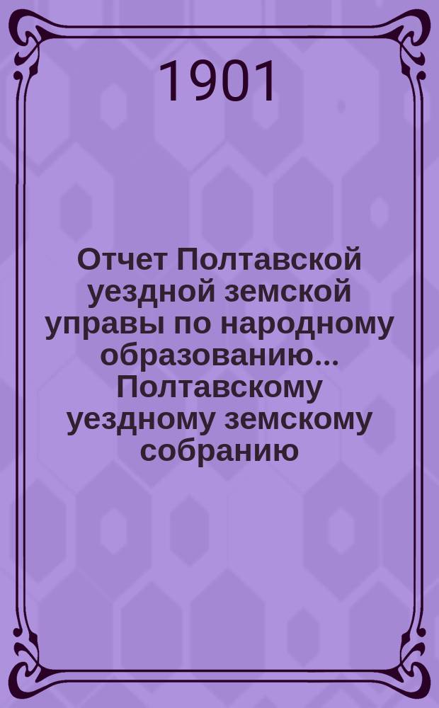 Отчет Полтавской уездной земской управы по народному образованию... Полтавскому уездному земскому собранию. за 1900 год