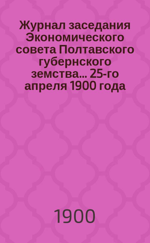 Журнал заседания Экономического совета Полтавского губернского земства... ... 25-го апреля 1900 года