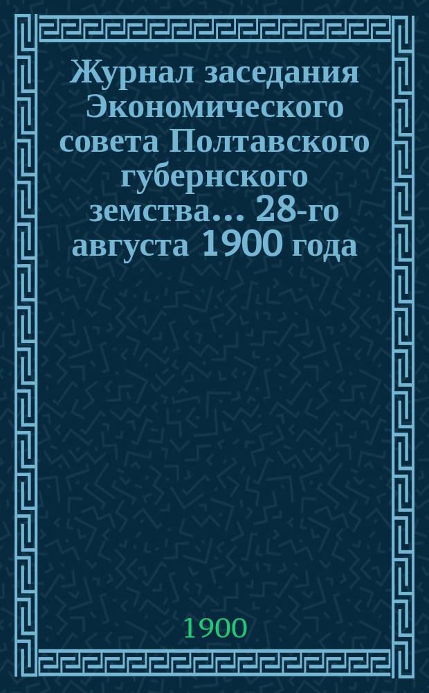 Журнал заседания Экономического совета Полтавского губернского земства... ... 28-го августа 1900 года