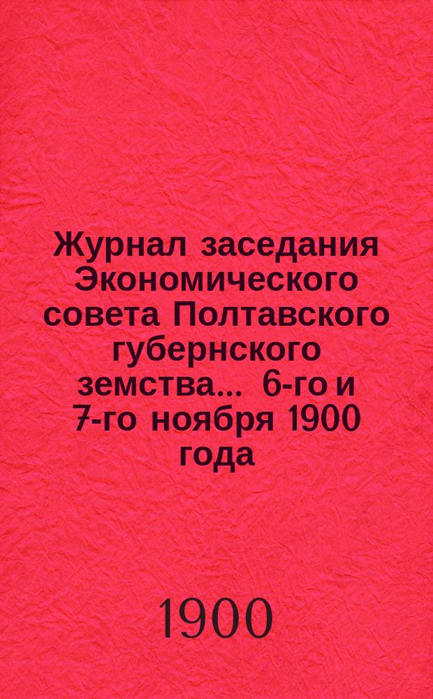 Журнал заседания Экономического совета Полтавского губернского земства... ... 6-го и 7-го ноября 1900 года