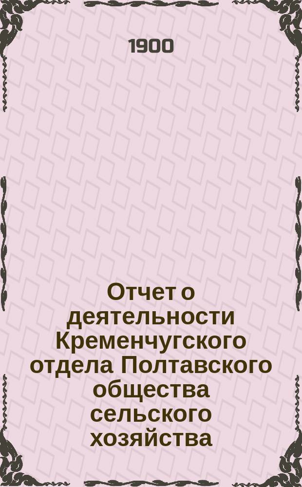 Отчет о деятельности Кременчугского отдела Полтавского общества сельского хозяйства. ... С 1 июня 1899 г. по 1 июня 1900 г.