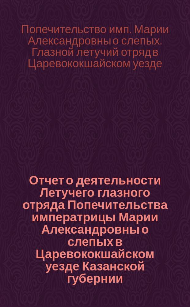 Отчет о деятельности Летучего глазного отряда Попечительства императрицы Марии Александровны о слепых в Царевококшайском уезде Казанской губернии...