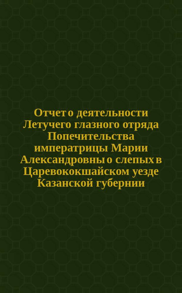Отчет о деятельности Летучего глазного отряда Попечительства императрицы Марии Александровны о слепых в Царевококшайском уезде Казанской губернии... ... с 23 ноября 1899 г. по 8 февраля 1900 г. : ... с 23 ноября 1899 г. по 8 февраля 1900 г. и несколько слов о распространении среди населения уезда трахомы и о значении в борьбе с нею глазных отрядов