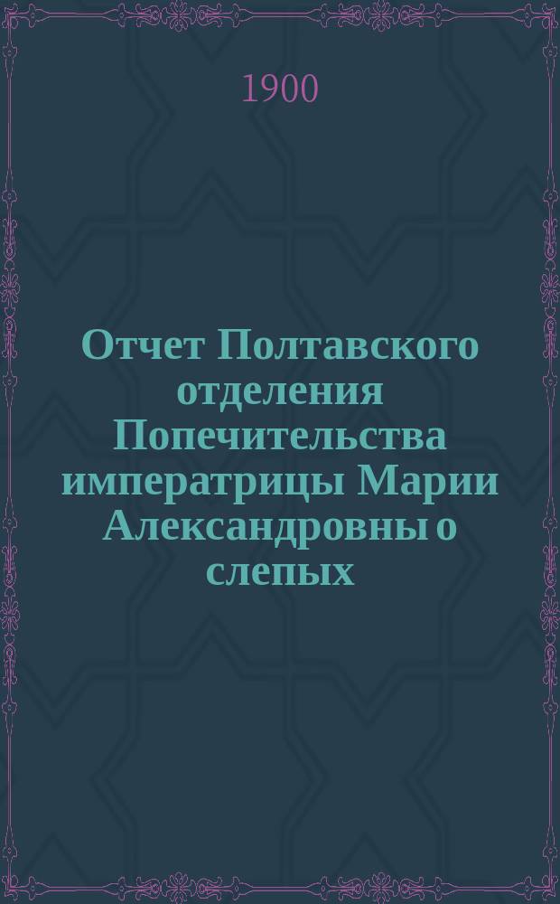 Отчет Полтавского отделения Попечительства императрицы Марии Александровны о слепых... ... за 1899-й год