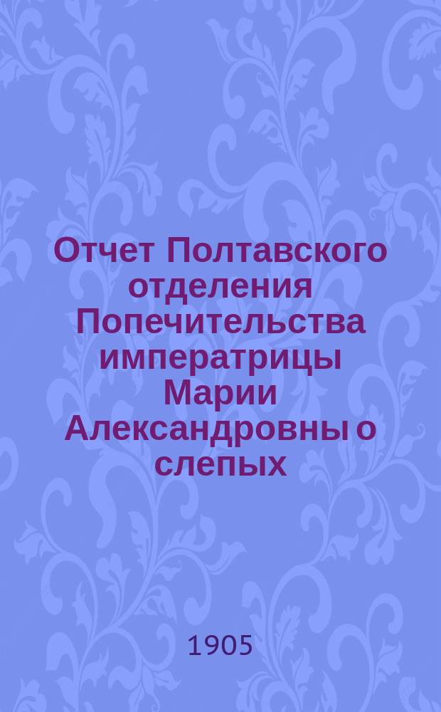 Отчет Полтавского отделения Попечительства императрицы Марии Александровны о слепых... ... за 1904 год
