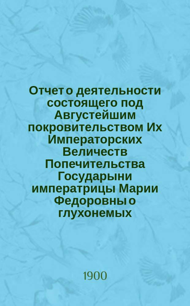 Отчет о деятельности состоящего под Августейшим покровительством Их Императорских Величеств Попечительства Государыни императрицы Марии Федоровны о глухонемых... за 1899 г.