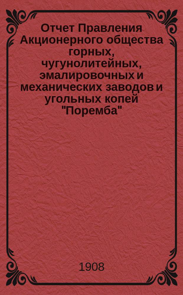 Отчет Правления Акционерного общества горных, чугунолитейных, эмалировочных и механических заводов и угольных копей "Поремба"... за 10-й... 1907/1908 год : за 10-й... 1907/1908 год, т. е. за время с 1 июля 1907 по 1 июля 1908 г.