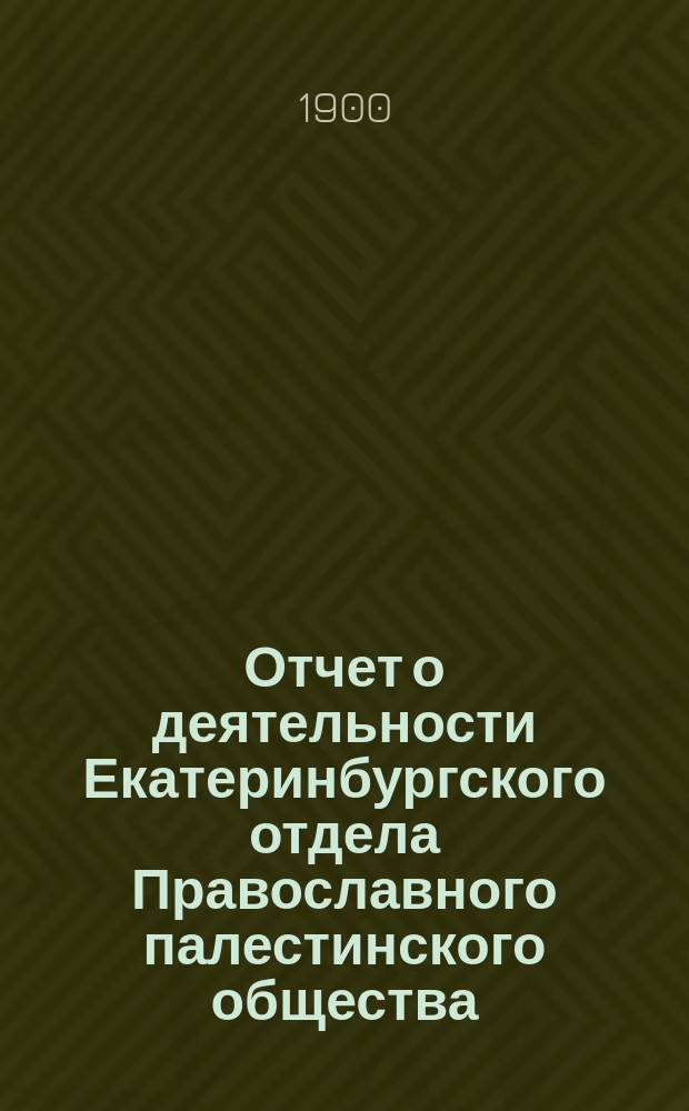 Отчет о деятельности Екатеринбургского отдела Православного палестинского общества... ... (с 1 марта 1899 г. по 1 марта 1900 г.)