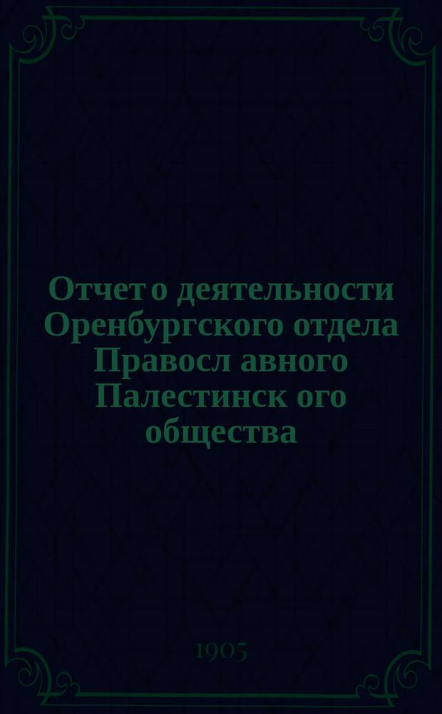 Отчет о деятельности Оренбургского отдела Правосл[авного] Палестинск[ого] общества... ... за время с 1 марта 1904 г. по 1 марта 1905 г.