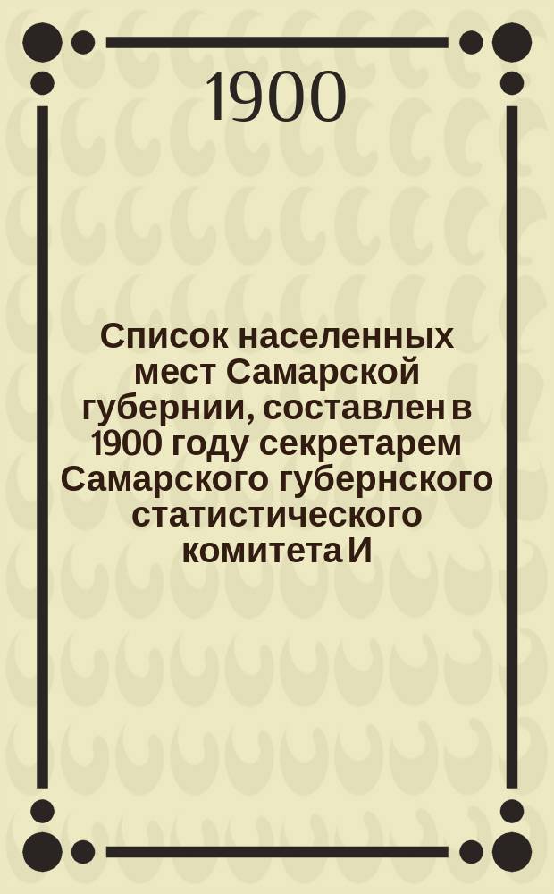 Список населенных мест Самарской губернии, составлен в 1900 году секретарем Самарского губернского статистического комитета И.А. Протопоповым