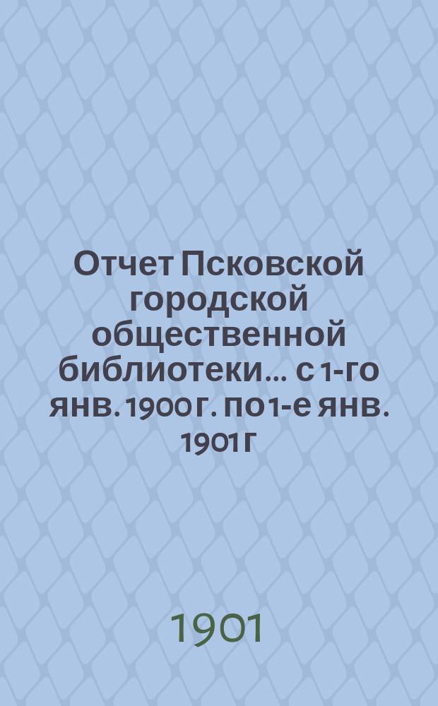 Отчет Псковской городской общественной библиотеки... ... с 1-го янв. 1900 г. по 1-е янв. 1901 г.