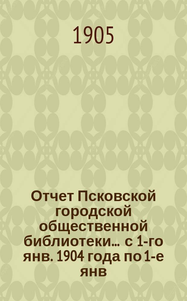 Отчет Псковской городской общественной библиотеки... ... с 1-го янв. 1904 года по 1-е янв. 1905 года