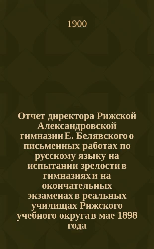 Отчет директора Рижской Александровской гимназии Е. Белявского о письменных работах по русскому языку на испытании зрелости в гимназиях и на окончательных экзаменах в реальных училищах Рижского учебного округа в мае 1898 года