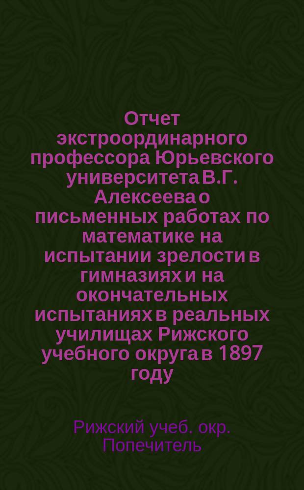 Отчет экстроординарного профессора Юрьевского университета В.Г. Алексеева о письменных работах по математике на испытании зрелости в гимназиях и на окончательных испытаниях в реальных училищах Рижского учебного округа в 1897 году
