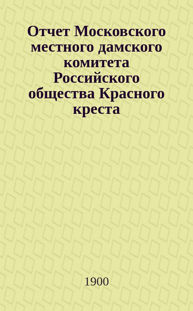 Отчет Московского местного дамского комитета Российского общества Красного креста... ... за 1899 год