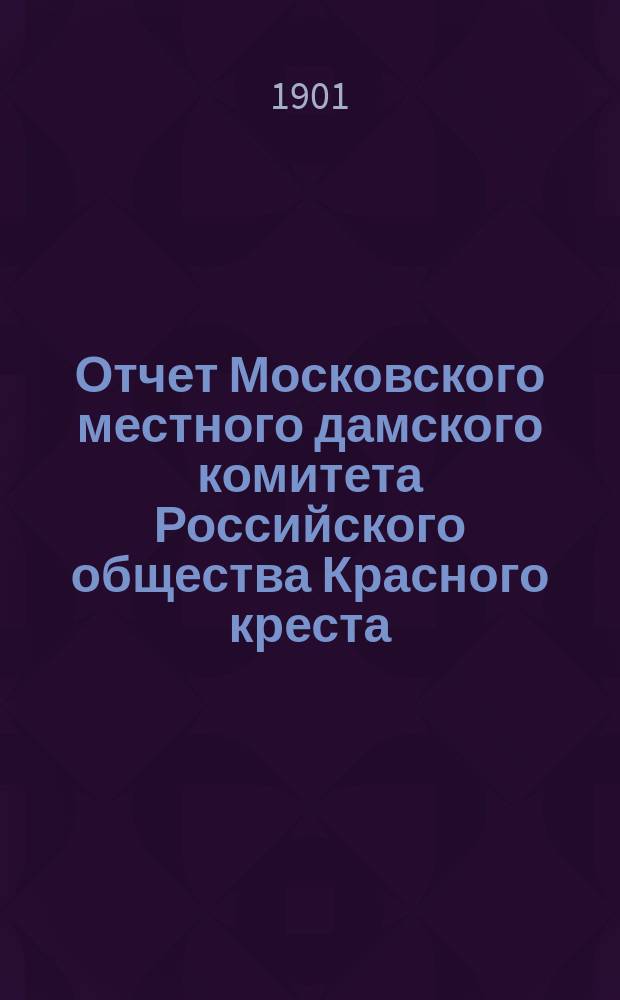 Отчет Московского местного дамского комитета Российского общества Красного креста... ... за 1900 год