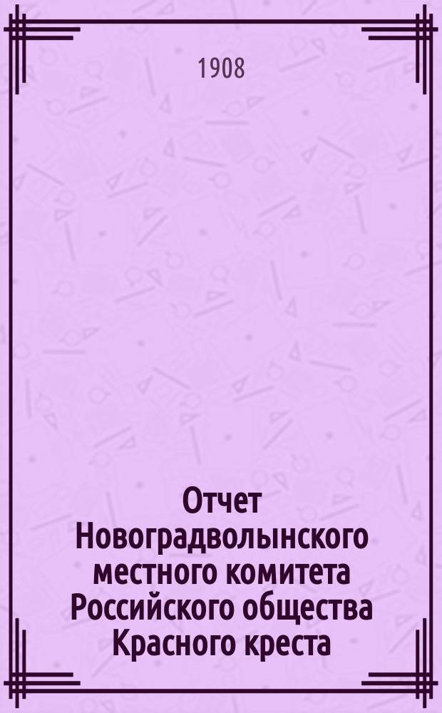 Отчет Новоградволынского местного комитета Российского общества Красного креста... ... за 1908 год