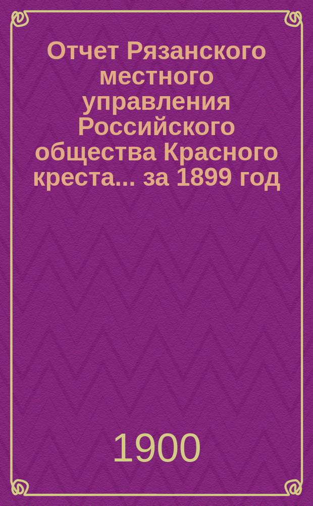 Отчет Рязанского местного управления Российского общества Красного креста... ... за 1899 год