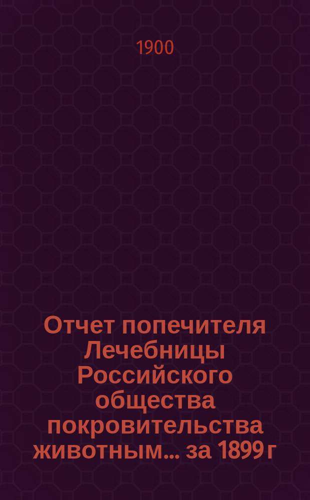 Отчет попечителя Лечебницы Российского общества покровительства животным... ... за 1899 г.