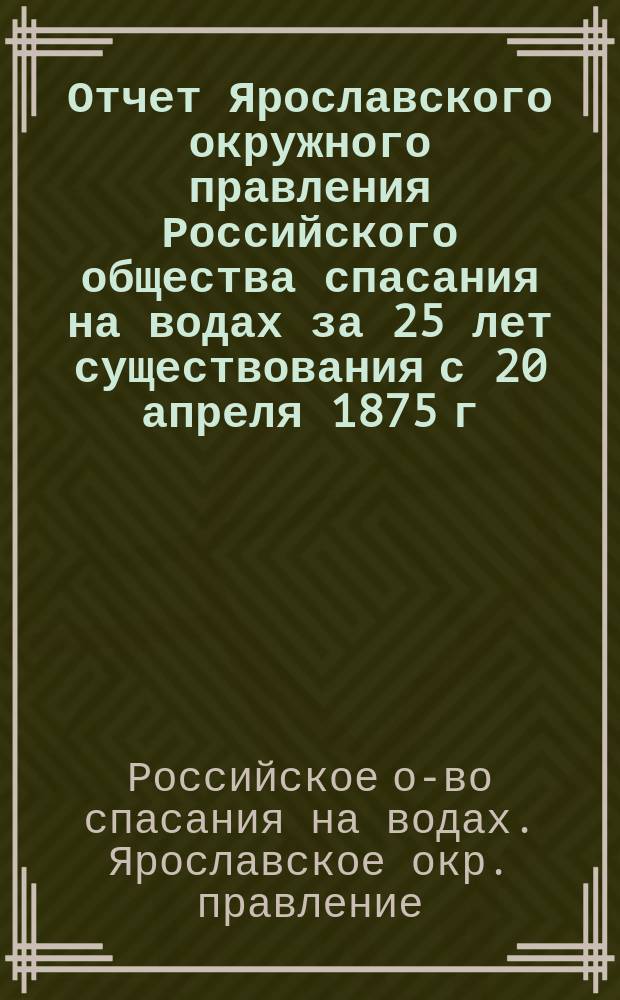 Отчет Ярославского окружного правления Российского общества спасания на водах за 25 лет существования с 20 апреля 1875 г. по 20 апреля 1900 г.