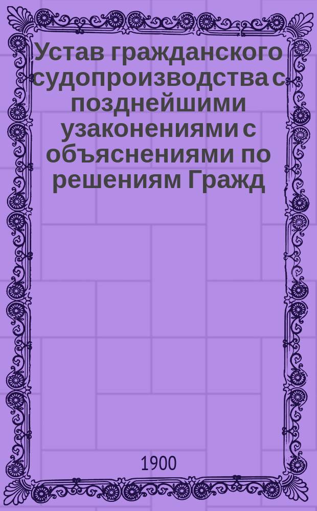 Устав гражданского судопроизводства с позднейшими узаконениями с объяснениями по решениям Гражд. кас. деп. Правительствующего сената...