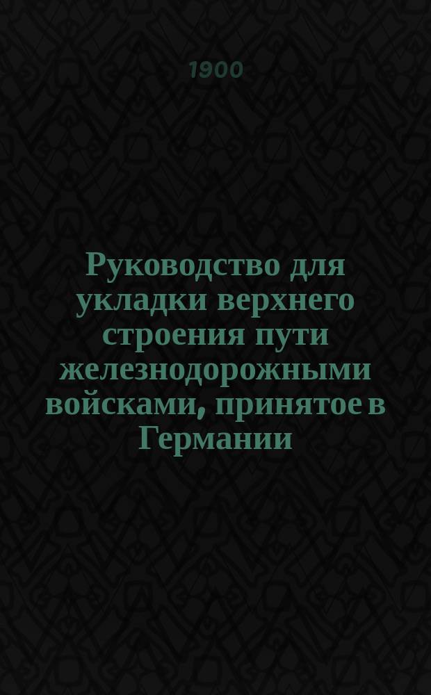 Руководство для укладки верхнего строения пути железнодорожными войсками, принятое в Германии : (А.О.) Берлин 1897 г