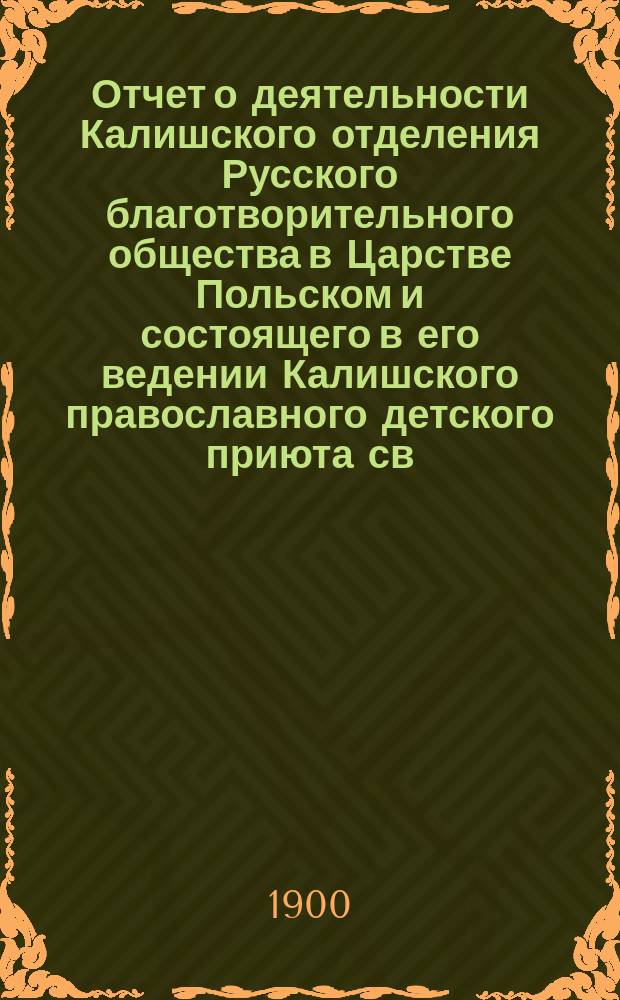 Отчет о деятельности Калишского отделения Русского благотворительного общества в Царстве Польском и состоящего в его ведении Калишского православного детского приюта св. Ксении... ... за 1899 год