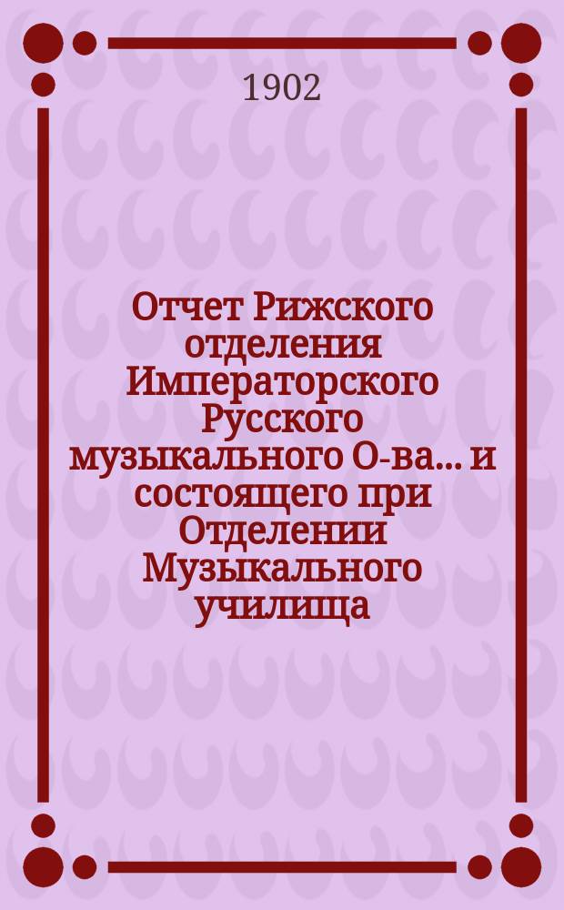 Отчет Рижского отделения Императорского Русского музыкального О-ва... и состоящего при Отделении Музыкального училища... за 1901-1902 г.