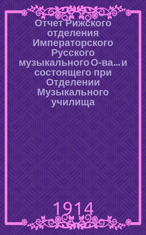 Отчет Рижского отделения Императорского Русского музыкального О-ва... и состоящего при Отделении Музыкального училища... за 1913-1914 год