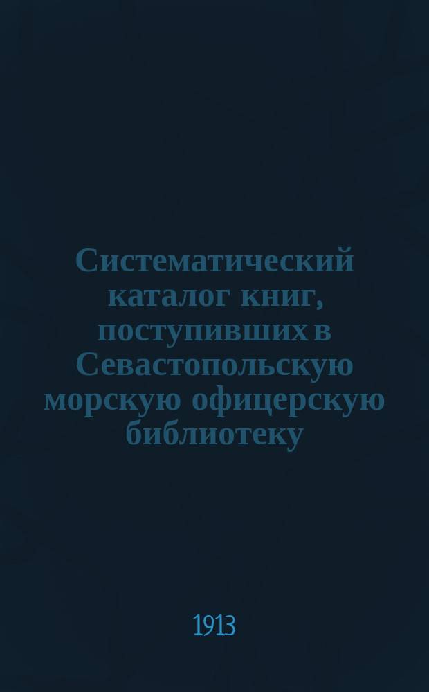 Систематический каталог книг, поступивших в Севастопольскую морскую офицерскую библиотеку... ... в 1912 году