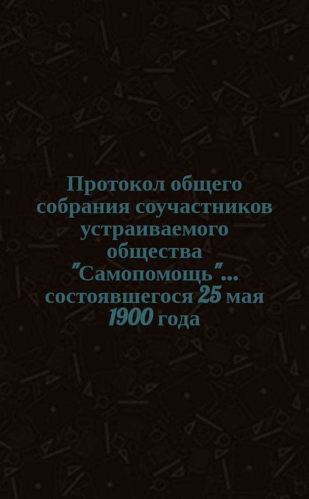 Протокол общего собрания соучастников устраиваемого общества "Самопомощь"... ... состоявшегося 25 мая 1900 года