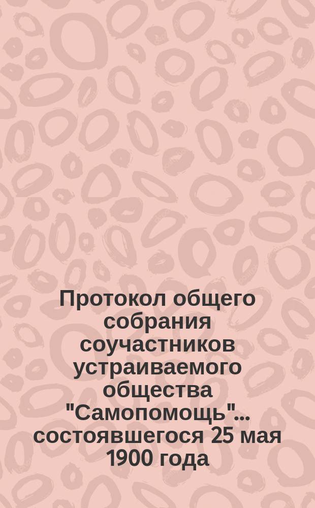 Протокол общего собрания соучастников устраиваемого общества "Самопомощь"... ... состоявшегося 25 мая 1900 года. Уведомление : Уведомление