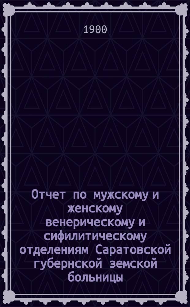 Отчет по мужскому и женскому венерическому и сифилитическому отделениям Саратовской губернской земской больницы... ... за 1899 год