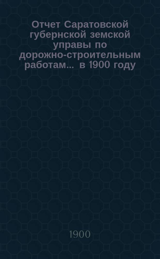 Отчет Саратовской губернской земской управы по дорожно-строительным работам... ... в 1900 году