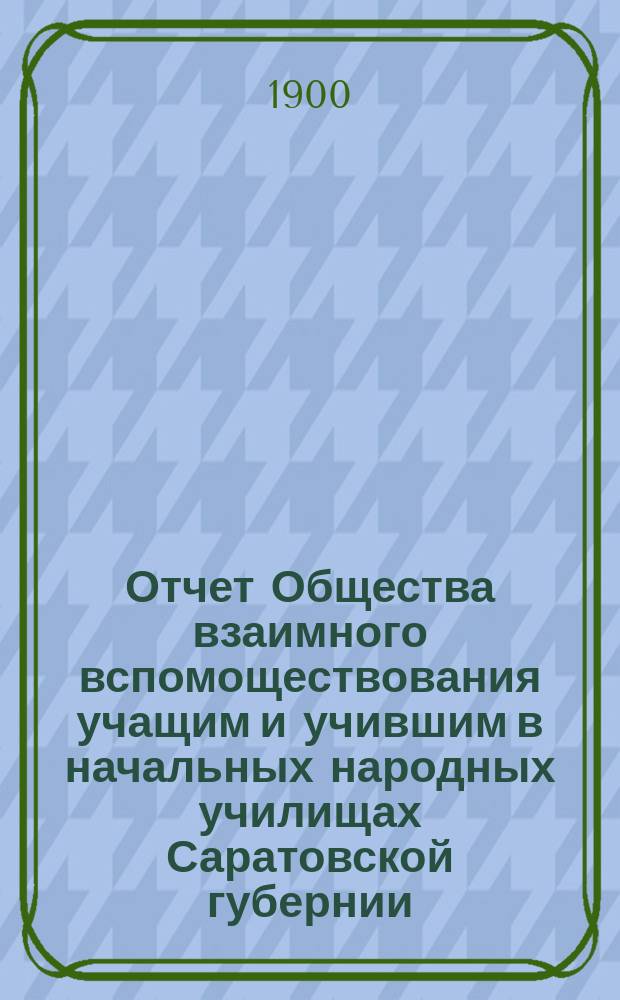 Отчет Общества взаимного вспомоществования учащим и учившим в начальных народных училищах Саратовской губернии... ... за время с 9-го января по 6-е июня 1900 года