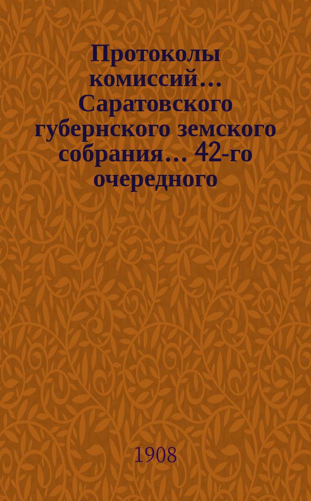Протоколы комиссий... Саратовского губернского земского собрания... 42-го очередного ... 8-25 января 1908 года