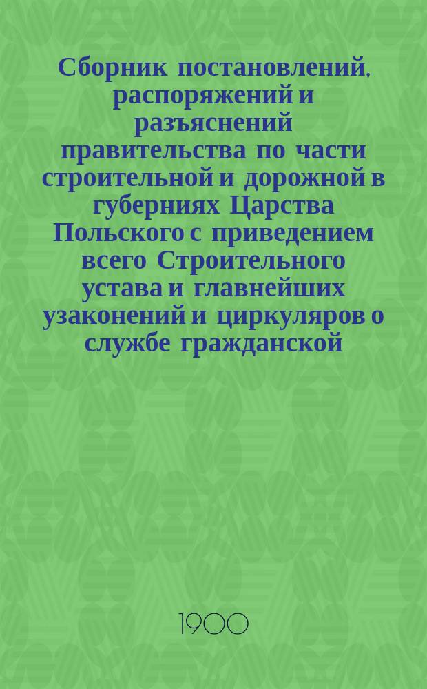 Сборник постановлений, распоряжений и разъяснений правительства по части строительной и дорожной в губерниях Царства Польского с приведением всего Строительного устава и главнейших узаконений и циркуляров о службе гражданской