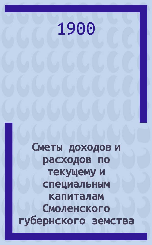 Сметы доходов и расходов по текущему и специальным капиталам Смоленского губернского земства... ... за 1900 год