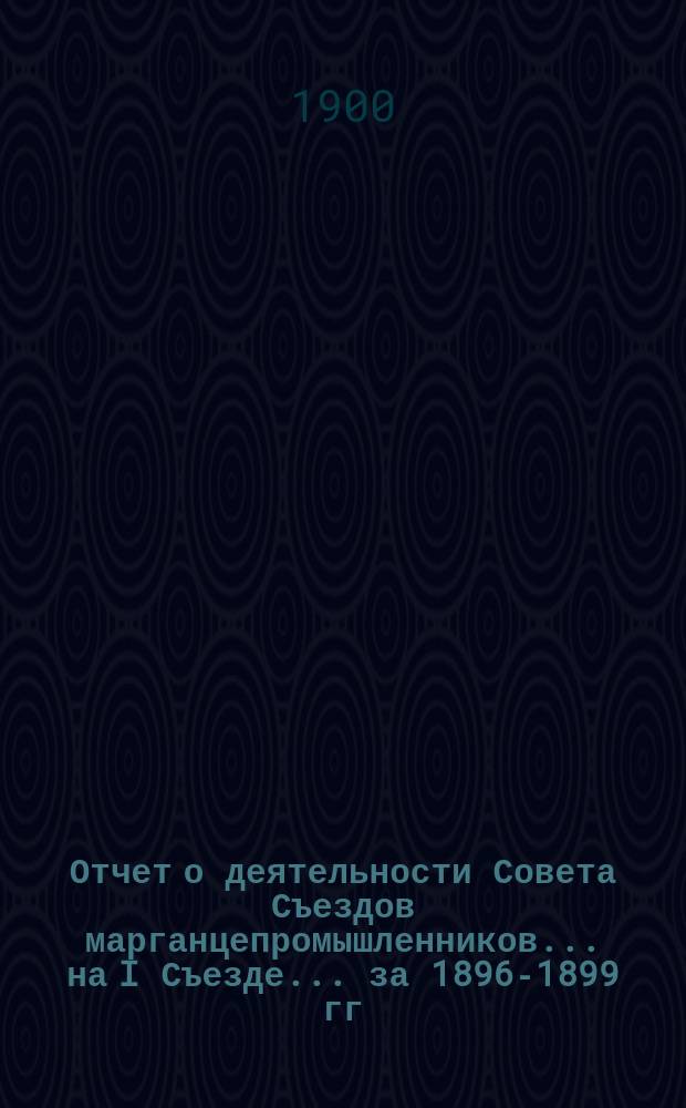 Отчет о деятельности Совета Съездов марганцепромышленников... ... на I Съезде... [за 1896-1899 гг.]