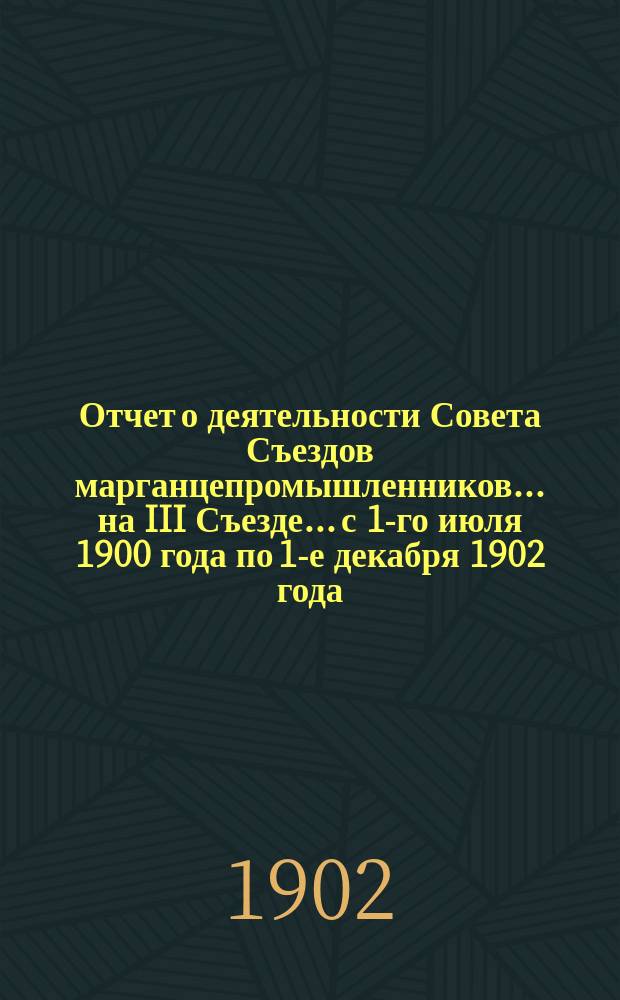 Отчет о деятельности Совета Съездов марганцепромышленников... ... на III Съезде... [с 1-го июля 1900 года по 1-е декабря 1902 года]