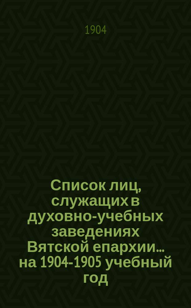 Список лиц, служащих в духовно-учебных заведениях Вятской епархии. ... на 1904-1905 учебный год