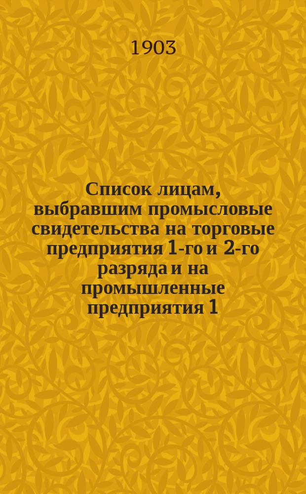 Список лицам, выбравшим промысловые свидетельства на торговые предприятия 1-го и 2-го разряда и на промышленные предприятия 1, 2, 3, 4 и 5-го разряда в городе Ревеле... ... на 1903 год