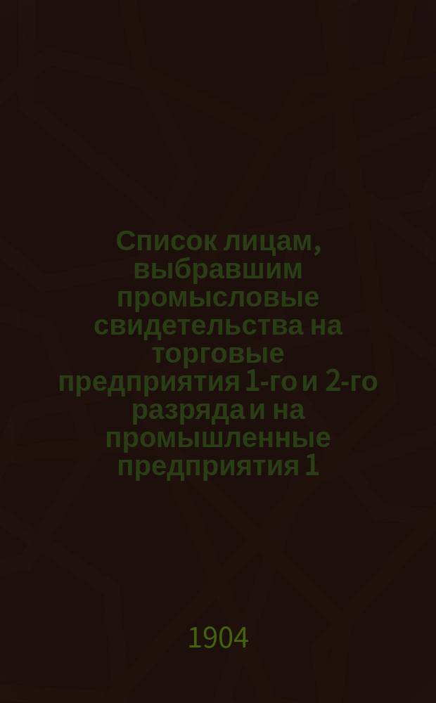 Список лицам, выбравшим промысловые свидетельства на торговые предприятия 1-го и 2-го разряда и на промышленные предприятия 1, 2, 3, 4 и 5-го разряда в городе Ревеле... ... на 1904 год
